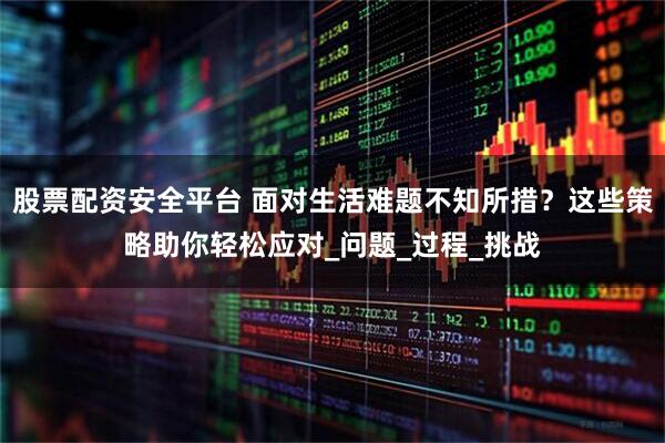 股票配资安全平台 面对生活难题不知所措？这些策略助你轻松应对_问题_过程_挑战