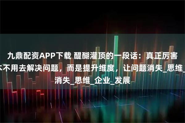 九鼎配资APP下载 醍醐灌顶的一段话：真正厉害的人，根本不用去解决问题，而是提升维度，让问题消失_思维_企业_发展