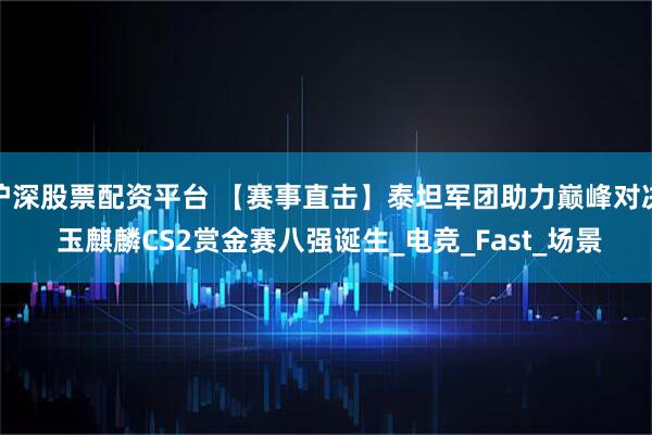 沪深股票配资平台 【赛事直击】泰坦军团助力巅峰对决 玉麒麟CS2赏金赛八强诞生_电竞_Fast_场景