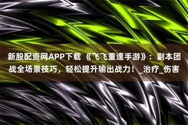 新股配资网APP下载 《飞飞重逢手游》：副本团战全场景技巧，轻松提升输出战力！_治疗_伤害