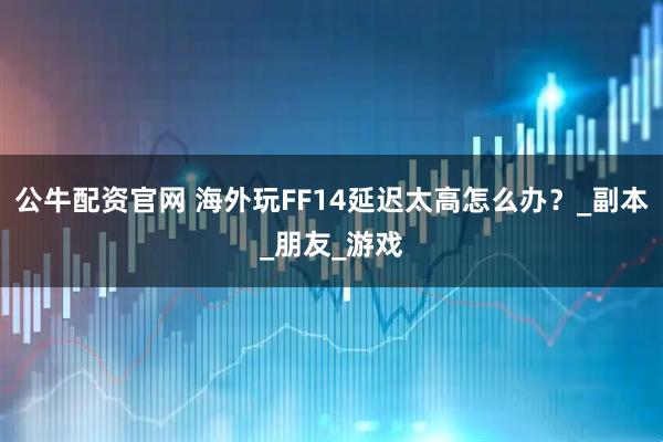 公牛配资官网 海外玩FF14延迟太高怎么办？_副本_朋友_游戏