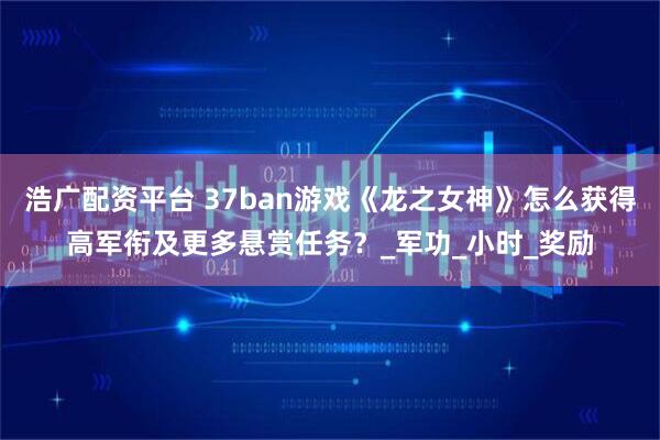 浩广配资平台 37ban游戏《龙之女神》怎么获得高军衔及更多悬赏任务？_军功_小时_奖励