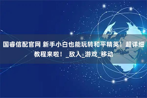 国睿信配官网 新手小白也能玩转和平精英！超详细教程来啦！_敌人_游戏_移动