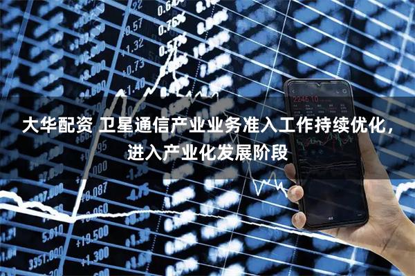 大华配资 卫星通信产业业务准入工作持续优化，进入产业化发展阶段