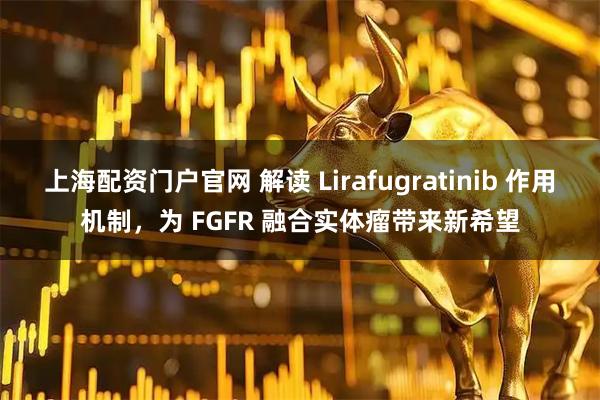 上海配资门户官网 解读 Lirafugratinib 作用机制，为 FGFR 融合实体瘤带来新希望