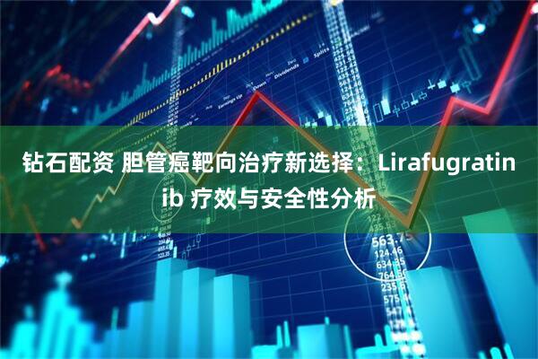 钻石配资 胆管癌靶向治疗新选择：Lirafugratinib 疗效与安全性分析