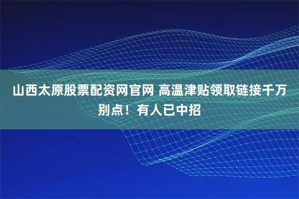 山西太原股票配资网官网 高温津贴领取链接千万别点！有人已中招