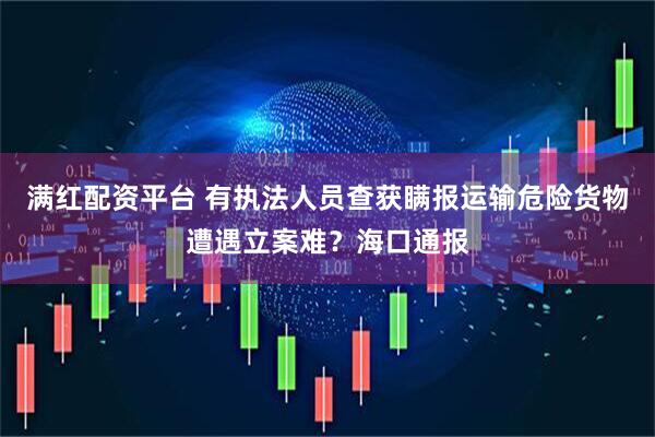 满红配资平台 有执法人员查获瞒报运输危险货物遭遇立案难？海口通报